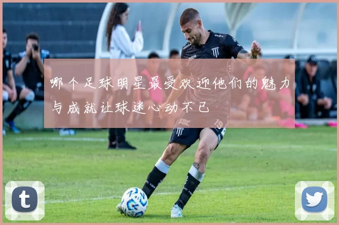 哪个足球明星最受欢迎他们的魅力与成就让球迷心动不已