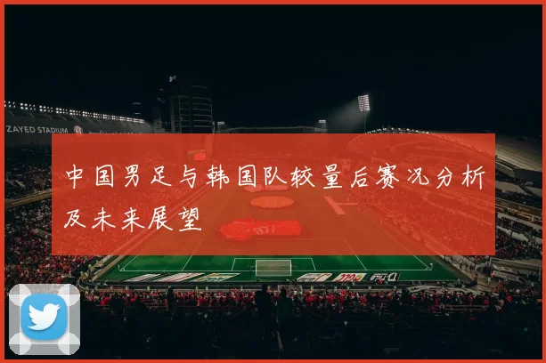 中国男足与韩国队较量后赛况分析及未来展望
