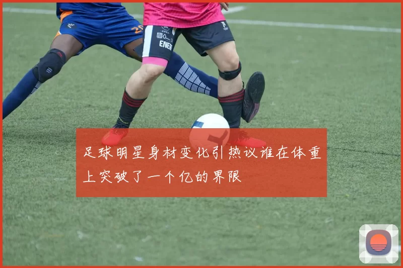 足球明星身材变化引热议谁在体重上突破了一个亿的界限