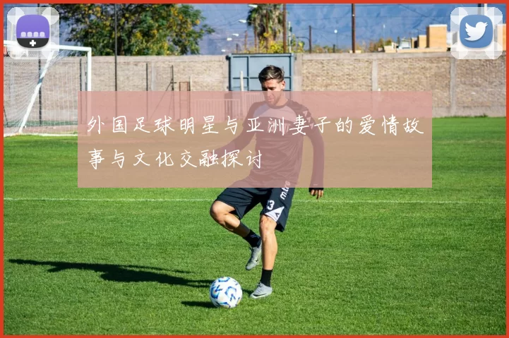 外国足球明星与亚洲妻子的爱情故事与文化交融探讨