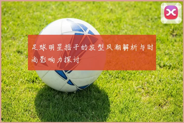 足球明星摇子的发型风潮解析与时尚影响力探讨