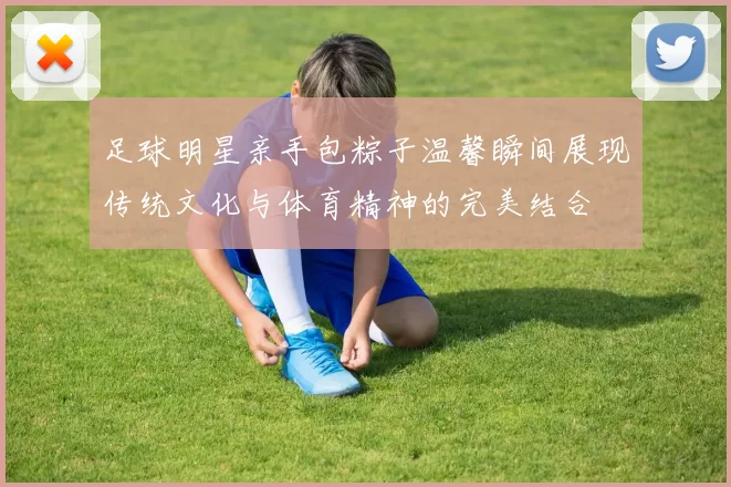 足球明星亲手包粽子温馨瞬间展现传统文化与体育精神的完美结合