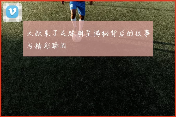 大叔来了足球明星揭秘背后的故事与精彩瞬间