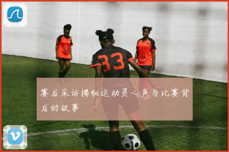 赛后采访揭秘运动员心声与比赛背后的故事