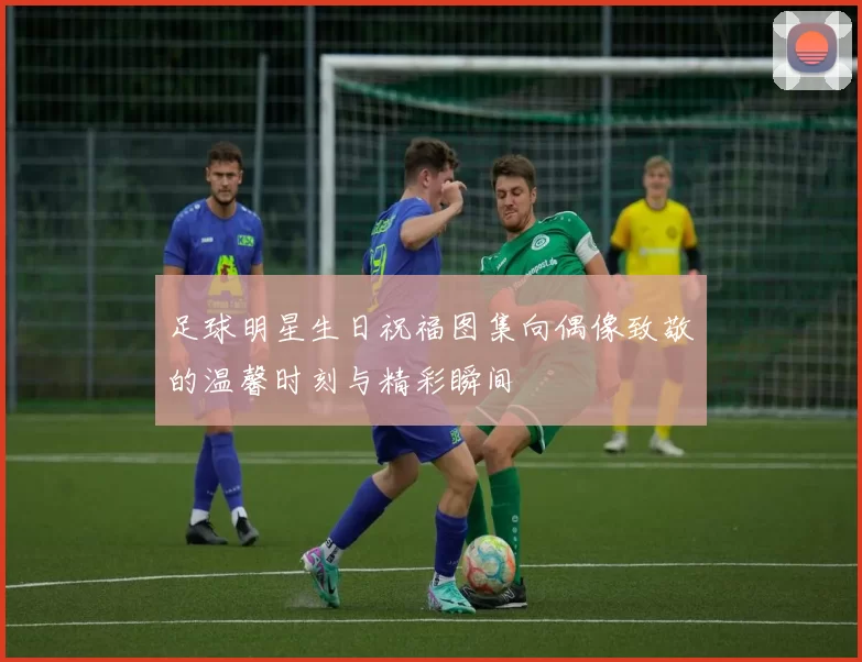 足球明星生日祝福图集向偶像致敬的温馨时刻与精彩瞬间
