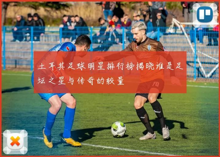 土耳其足球明星排行榜揭晓谁是足坛之星与传奇的较量
