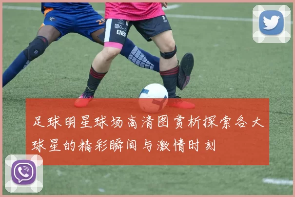 足球明星球场高清图赏析探索各大球星的精彩瞬间与激情时刻