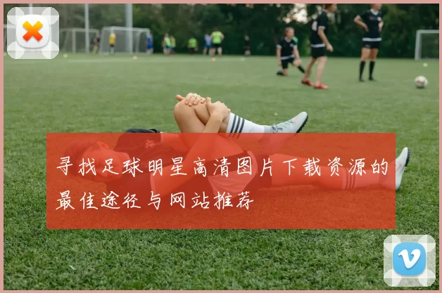 寻找足球明星高清图片下载资源的最佳途径与网站推荐