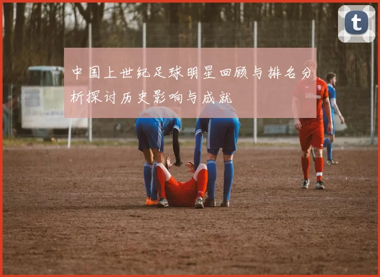 中国上世纪足球明星回顾与排名分析探讨历史影响与成就