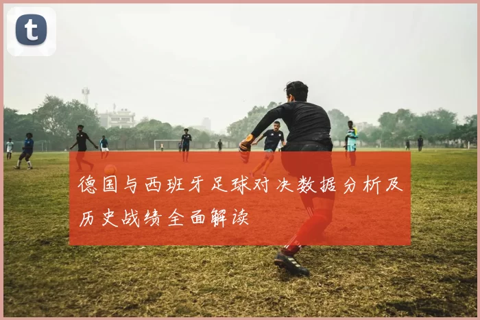 德国与西班牙足球对决数据分析及历史战绩全面解读
