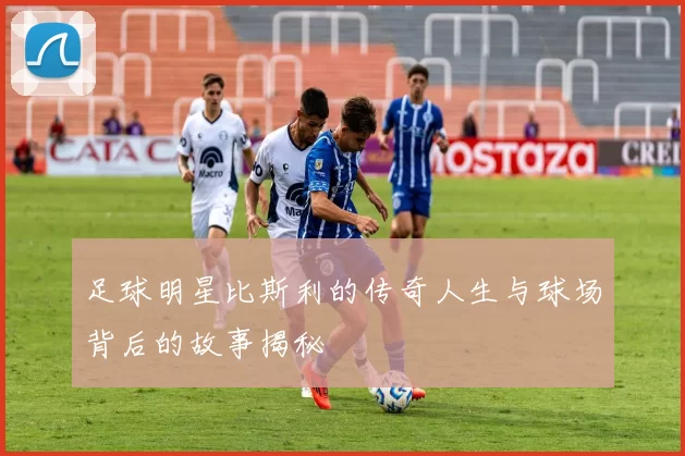 足球明星比斯利的传奇人生与球场背后的故事揭秘