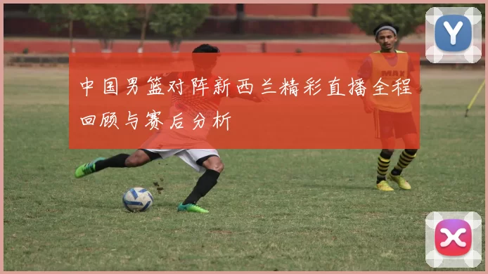 中国男篮对阵新西兰精彩直播全程回顾与赛后分析