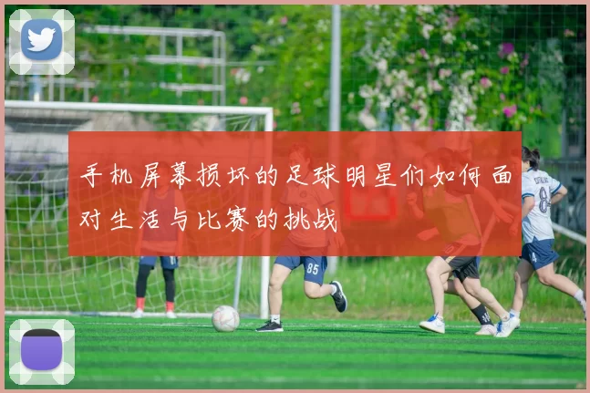 手机屏幕损坏的足球明星们如何面对生活与比赛的挑战