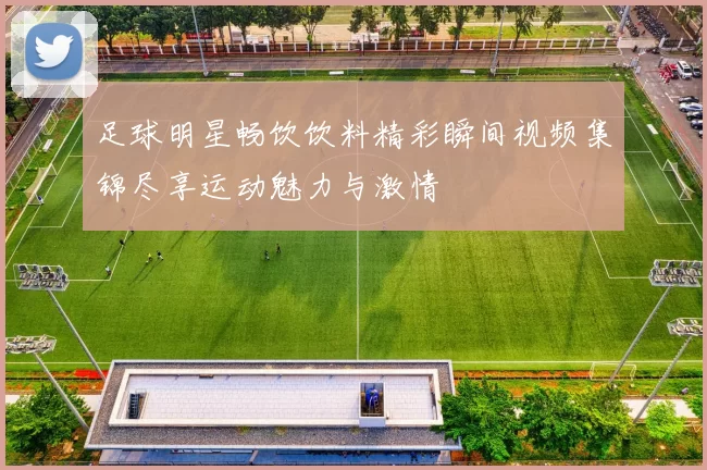 足球明星畅饮饮料精彩瞬间视频集锦尽享运动魅力与激情