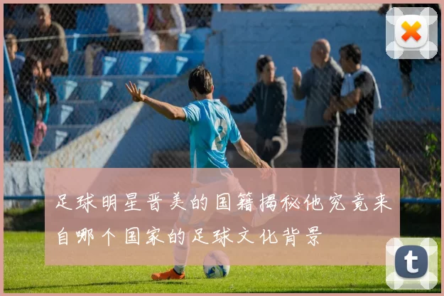 足球明星晋美的国籍揭秘他究竟来自哪个国家的足球文化背景