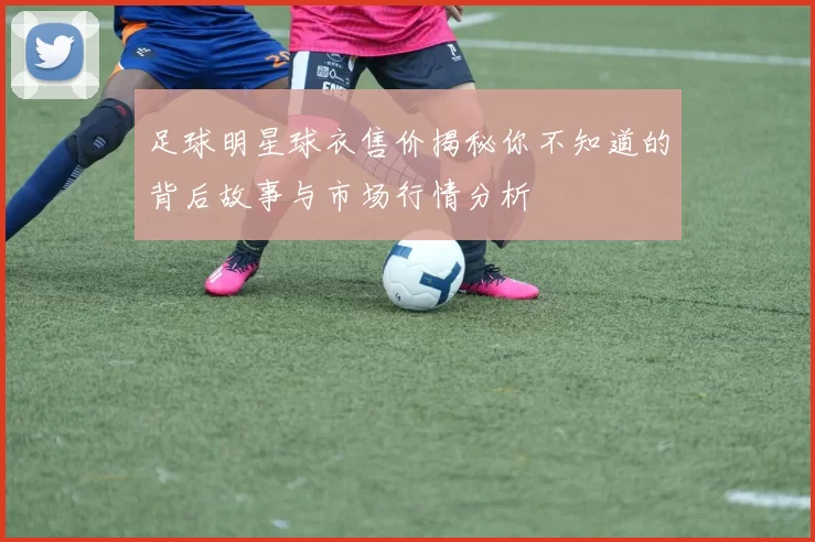 足球明星球衣售价揭秘你不知道的背后故事与市场行情分析