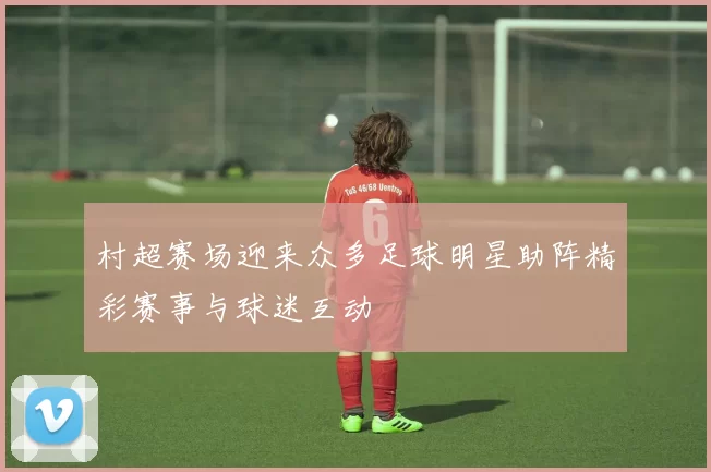 村超赛场迎来众多足球明星助阵精彩赛事与球迷互动