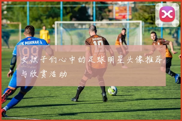 女孩子们心中的足球明星头像推荐与欣赏活动