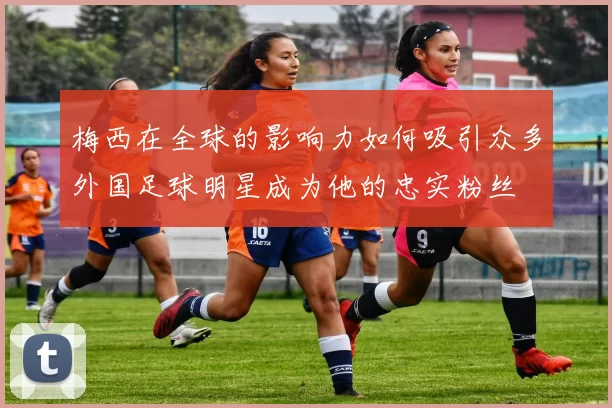 梅西在全球的影响力如何吸引众多外国足球明星成为他的忠实粉丝