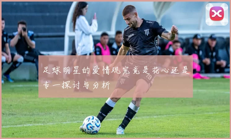足球明星的爱情观究竟是花心还是专一探讨与分析