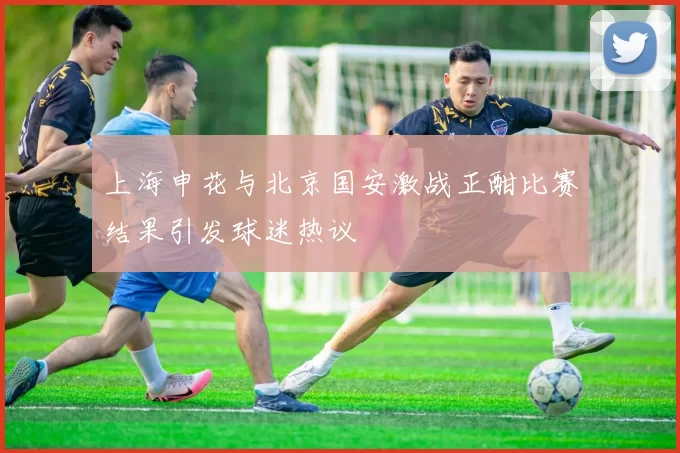 上海申花与北京国安激战正酣比赛结果引发球迷热议