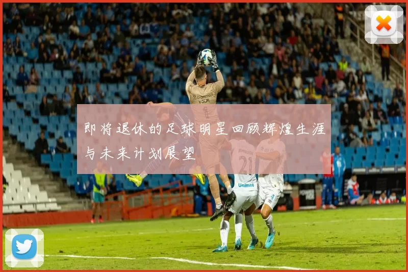即将退休的足球明星回顾辉煌生涯与未来计划展望
