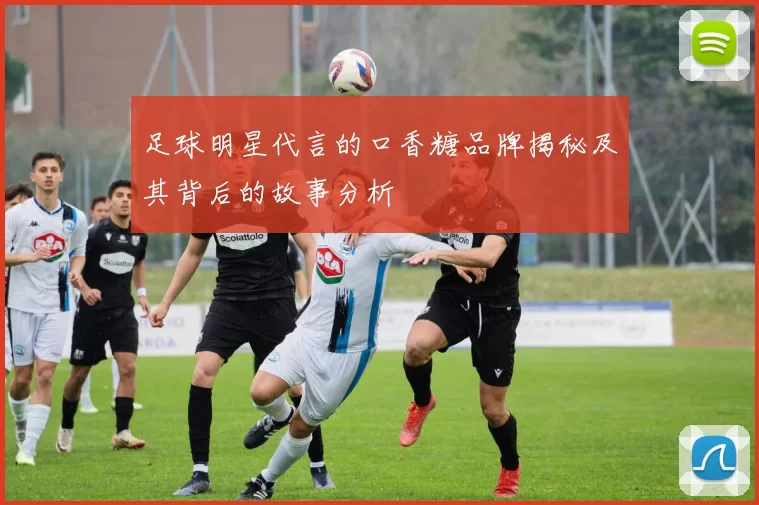 足球明星代言的口香糖品牌揭秘及其背后的故事分析