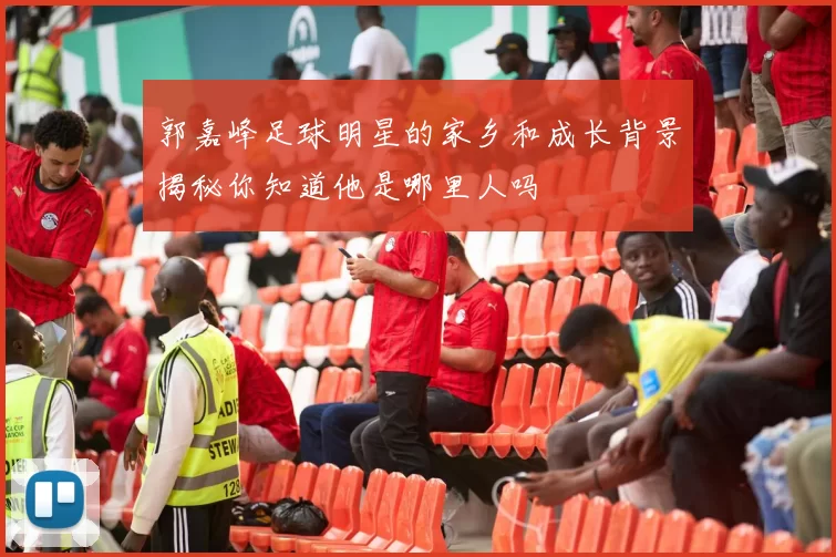 郭嘉峰足球明星的家乡和成长背景揭秘你知道他是哪里人吗
