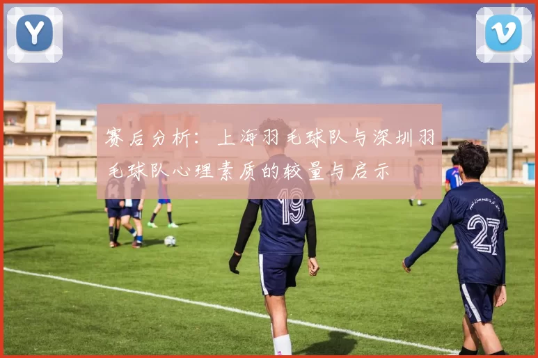 赛后分析：上海羽毛球队与深圳羽毛球队心理素质的较量与启示