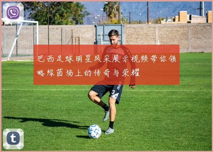 巴西足球明星风采展示视频带你领略绿茵场上的传奇与荣耀