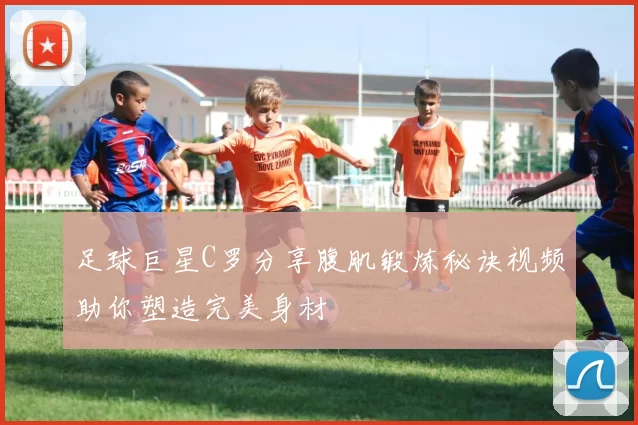 足球巨星C罗分享腹肌锻炼秘诀视频助你塑造完美身材
