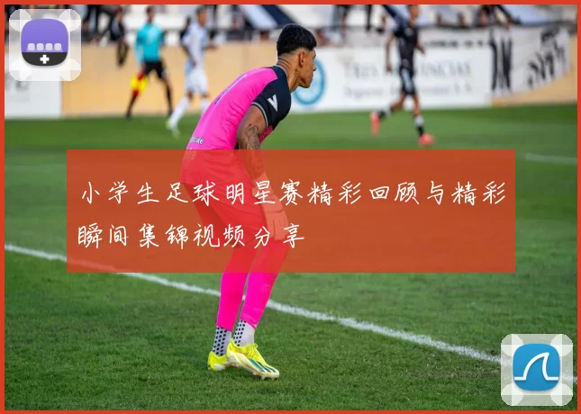 小学生足球明星赛精彩回顾与精彩瞬间集锦视频分享