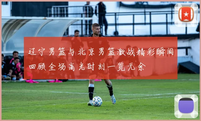 辽宁男篮与北京男篮激战精彩瞬间回顾全场高光时刻一览无余