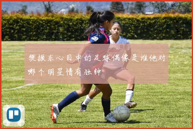 樊振东心目中的足球偶像是谁他对哪个明星情有独钟