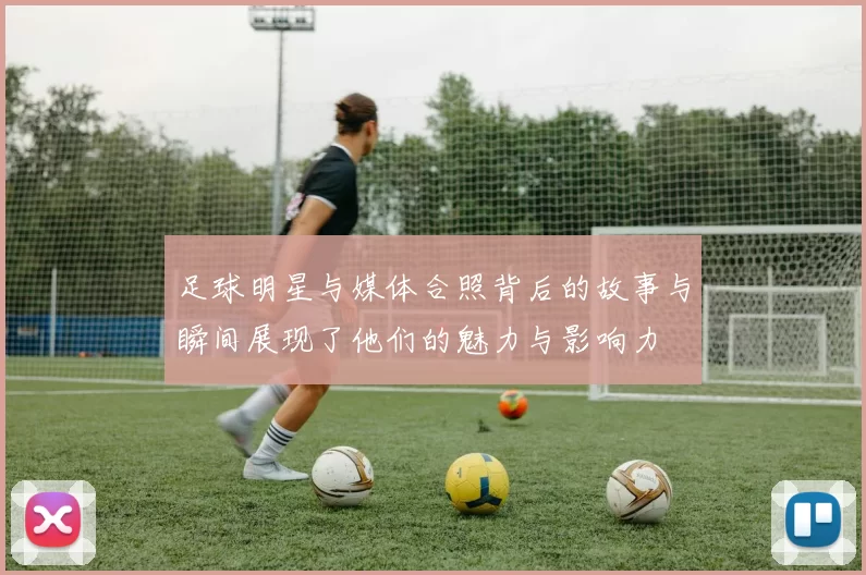 足球明星与媒体合照背后的故事与瞬间展现了他们的魅力与影响力