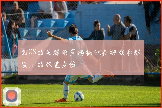打CS的足球明星揭秘他在游戏和球场上的双重身份