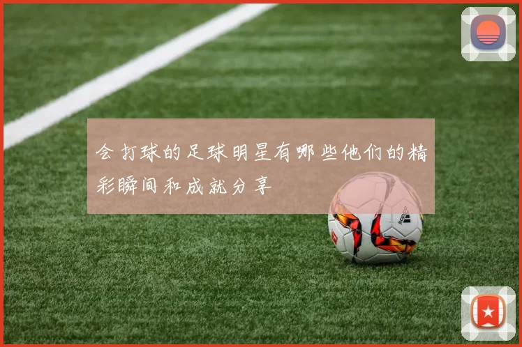 会打球的足球明星有哪些他们的精彩瞬间和成就分享