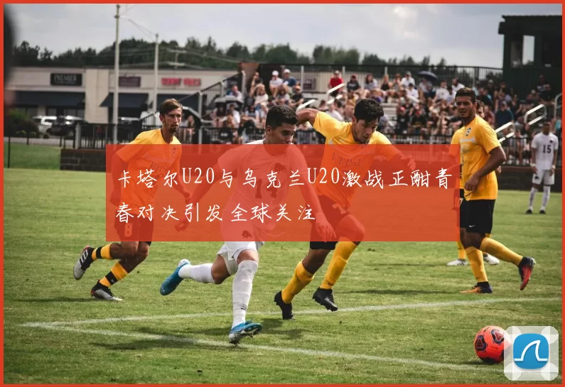 卡塔尔U20与乌克兰U20激战正酣青春对决引发全球关注
