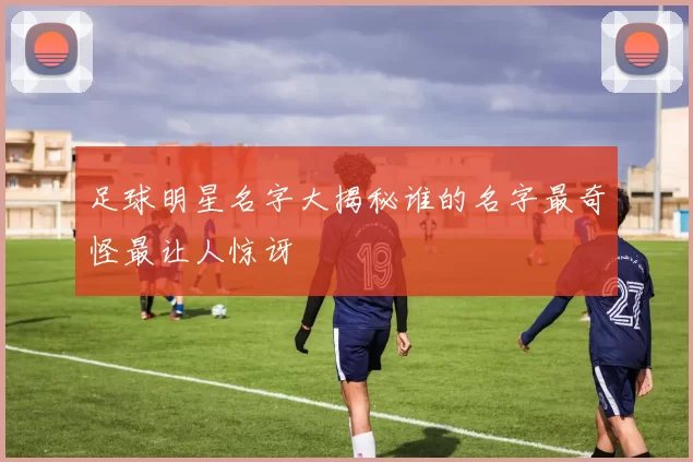 足球明星名字大揭秘谁的名字最奇怪最让人惊讶