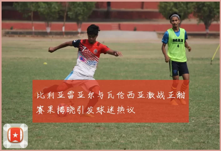 比利亚雷亚尔与瓦伦西亚激战正酣赛果揭晓引发球迷热议