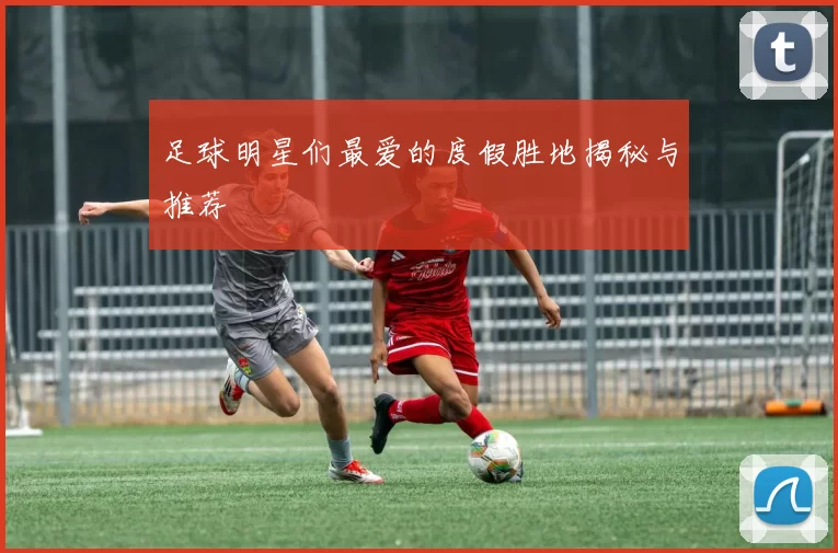 足球明星们最爱的度假胜地揭秘与推荐