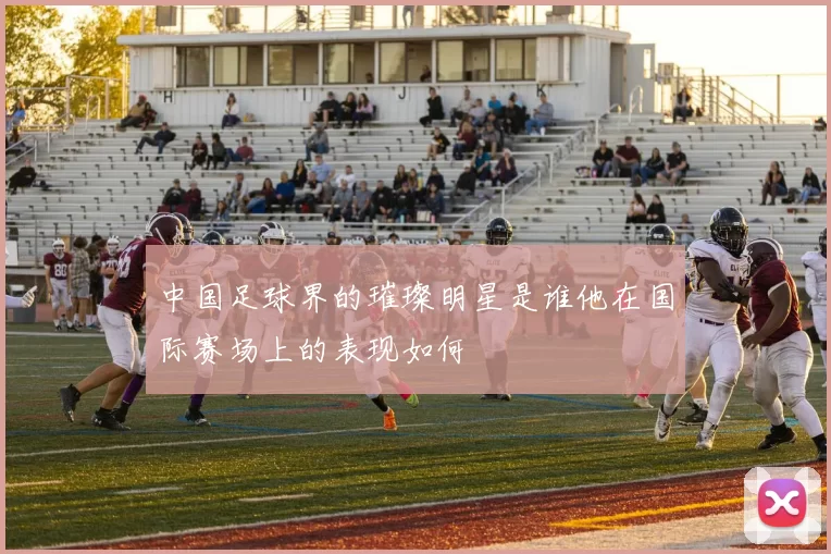 中国足球界的璀璨明星是谁他在国际赛场上的表现如何