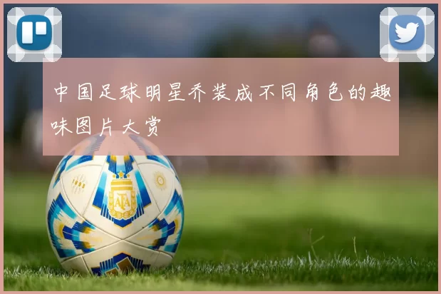 中国足球明星乔装成不同角色的趣味图片大赏