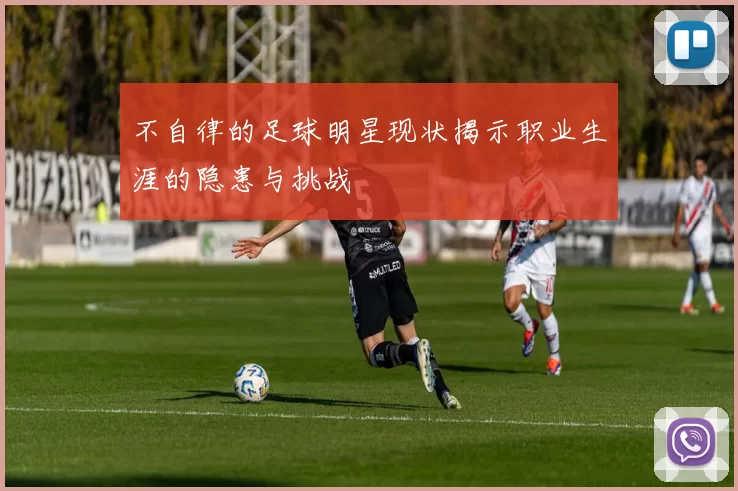 不自律的足球明星现状揭示职业生涯的隐患与挑战