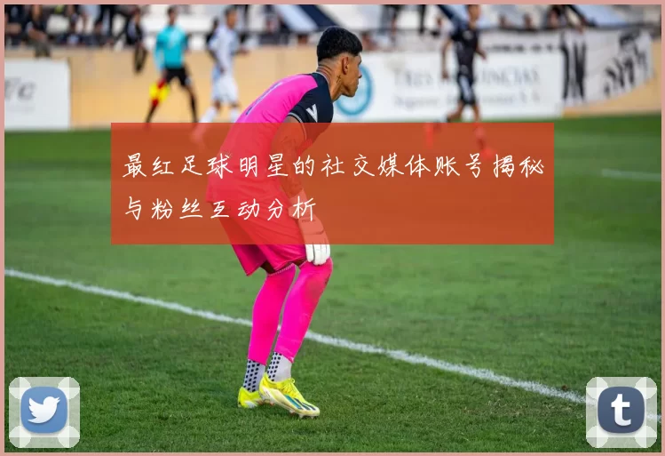 最红足球明星的社交媒体账号揭秘与粉丝互动分析
