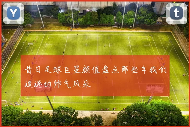 昔日足球巨星颜值盘点那些年我们追逐的帅气风采