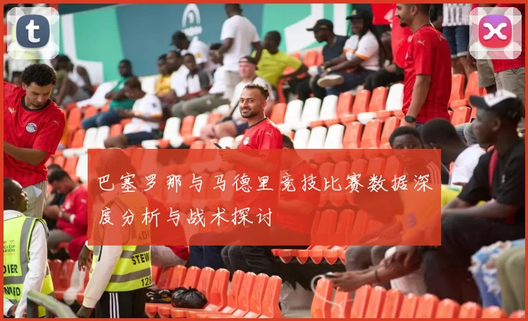 巴塞罗那与马德里竞技比赛数据深度分析与战术探讨