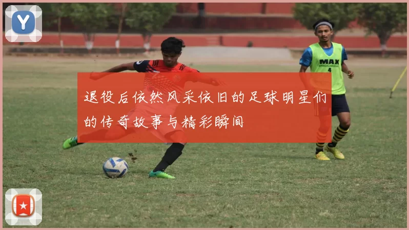 退役后依然风采依旧的足球明星们的传奇故事与精彩瞬间