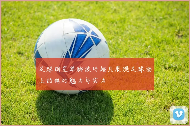 足球明星单脚技巧超凡展现足球场上的绝对魅力与实力