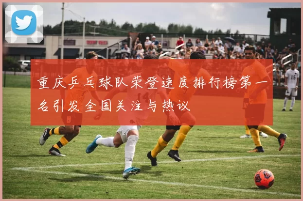 重庆乒乓球队荣登速度排行榜第一名引发全国关注与热议